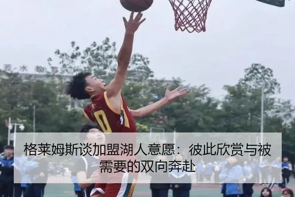 格莱姆斯谈加盟湖人意愿：彼此欣赏与被需要的双向奔赴