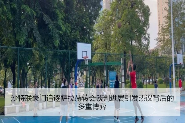 沙特联豪门追逐萨拉赫转会谈判进展引发热议背后的多重博弈